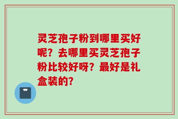 灵芝孢子粉到哪里买好呢？去哪里买灵芝孢子粉比较好呀？最好是礼盒装的？