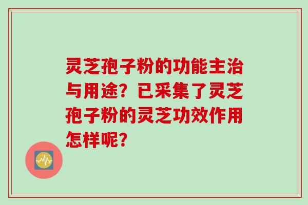 灵芝孢子粉的功能主治与用途？已采集了灵芝孢子粉的灵芝功效作用怎样呢？