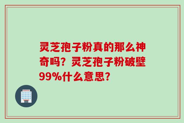 灵芝孢子粉真的那么神奇吗？灵芝孢子粉破壁99%什么意思？