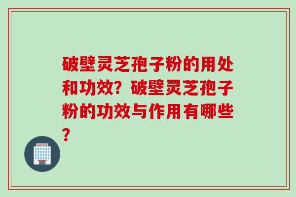 破壁灵芝孢子粉的用处和功效？破壁灵芝孢子粉的功效与作用有哪些？