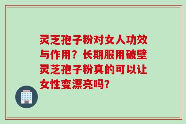 灵芝孢子粉对女人功效与作用？长期服用破壁灵芝孢子粉真的可以让女性变漂亮吗？