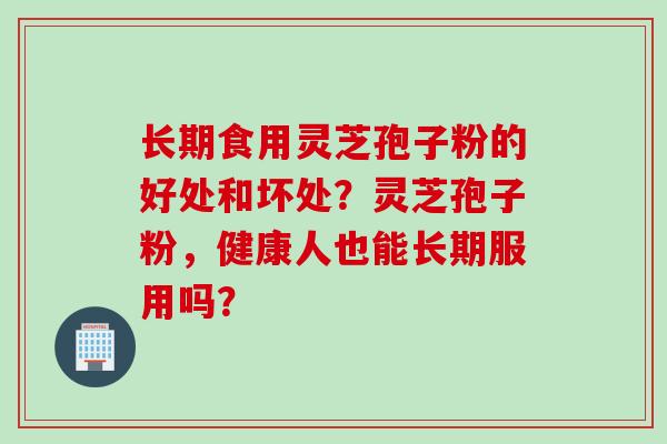 长期食用灵芝孢子粉的好处和坏处？灵芝孢子粉，健康人也能长期服用吗？