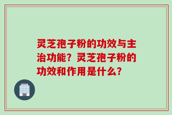 灵芝孢子粉的功效与主治功能？灵芝孢子粉的功效和作用是什么？