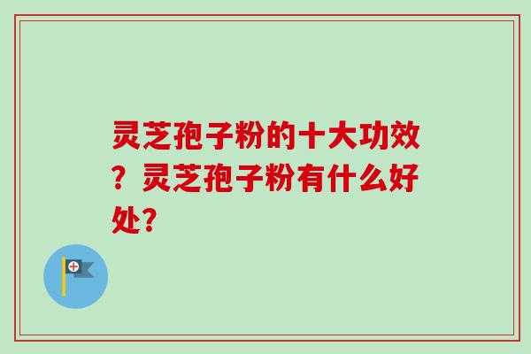 灵芝孢子粉的十大功效?灵芝孢子粉有什么好处? 灵芝孢子粉的十大功效?灵芝孢子粉有什么好处?