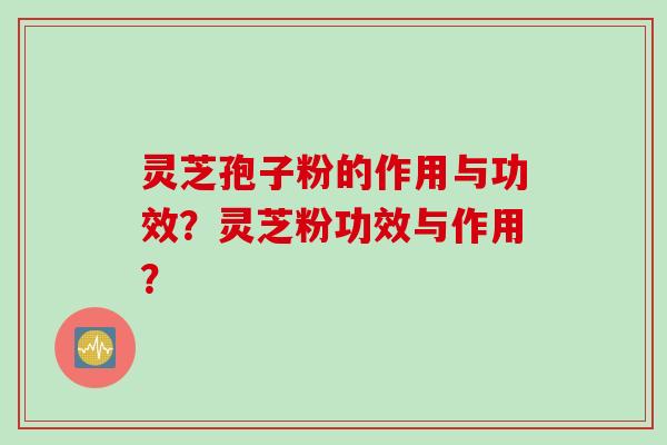灵芝孢子粉的作用与功效？灵芝粉功效与作用？