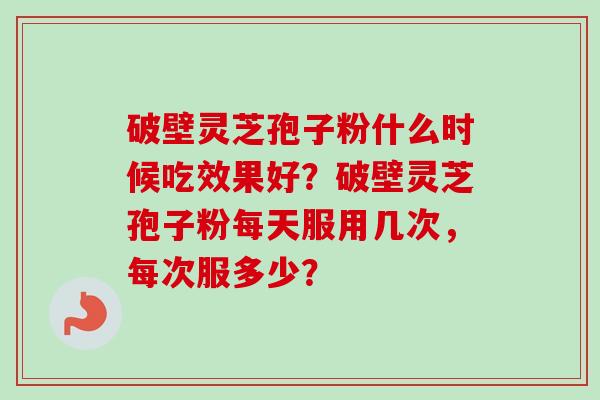 破壁灵芝孢子粉什么时候吃效果好？破壁灵芝孢子粉每天服用几次，每次服多少？