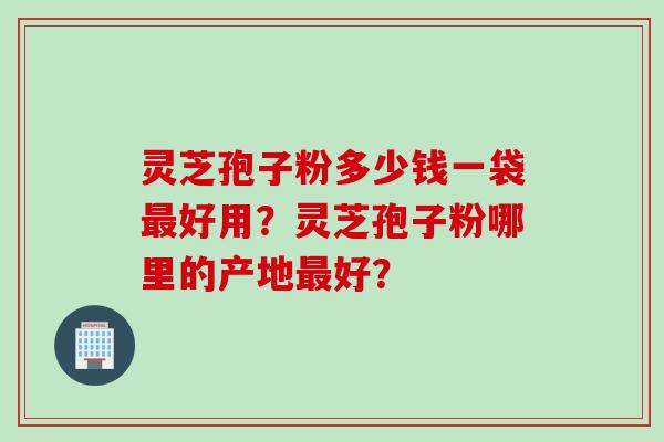 灵芝孢子粉多少钱一袋最好用？灵芝孢子粉哪里的产地最好？