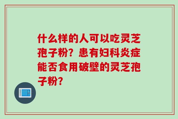 什么样的人可以吃灵芝孢子粉？患有妇科炎症能否食用破壁的灵芝孢子粉？