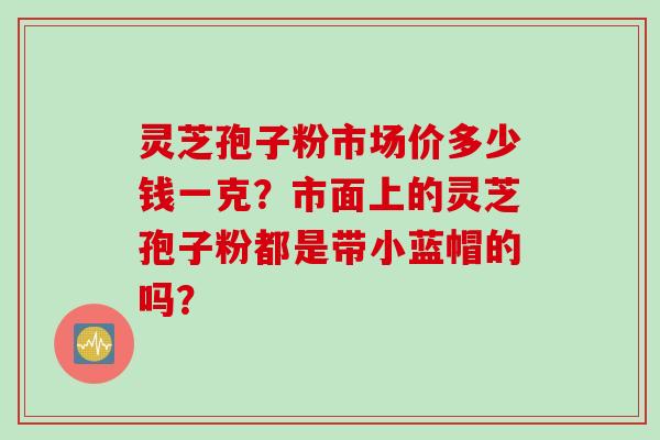 灵芝孢子粉市场价多少钱一克？市面上的灵芝孢子粉都是带小蓝帽的吗？