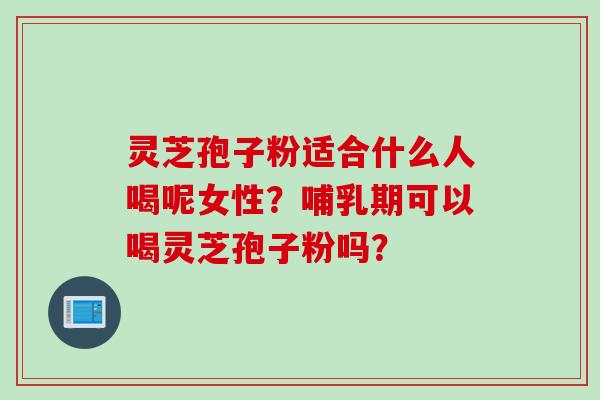 灵芝孢子粉适合什么人喝呢女性？哺乳期可以喝灵芝孢子粉吗？