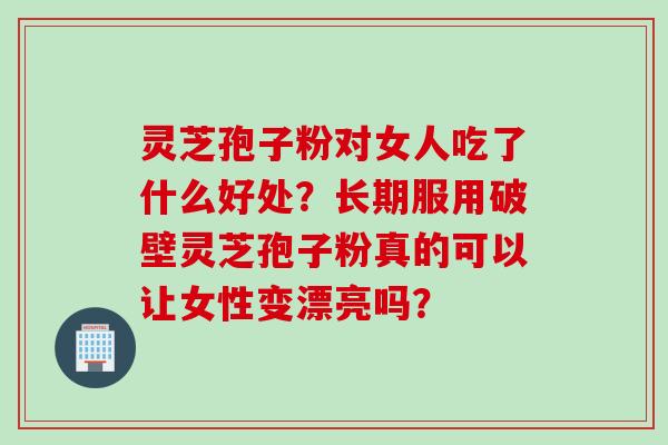 灵芝孢子粉对女人吃了什么好处？长期服用破壁灵芝孢子粉真的可以让女性变漂亮吗？