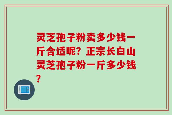 灵芝孢子粉卖多少钱一斤合适呢？正宗长白山灵芝孢子粉一斤多少钱？