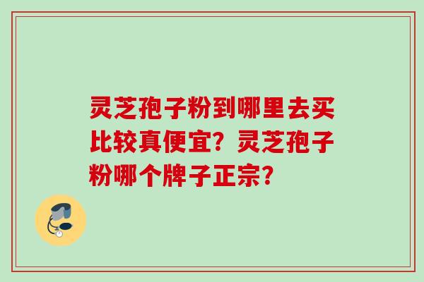 灵芝孢子粉到哪里去买比较真便宜？灵芝孢子粉哪个牌子正宗？