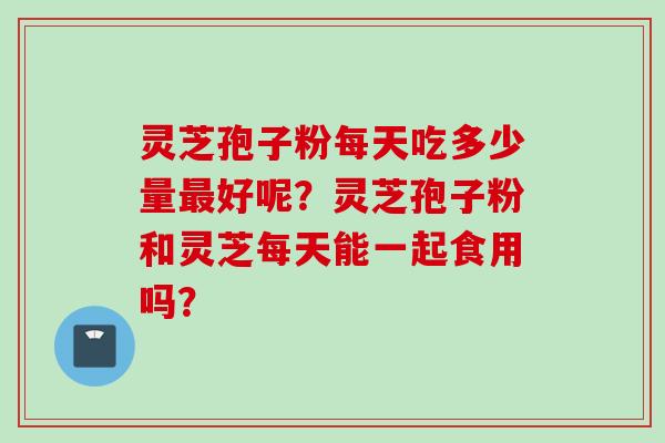 灵芝孢子粉每天吃多少量最好呢？灵芝孢子粉和灵芝每天能一起食用吗？