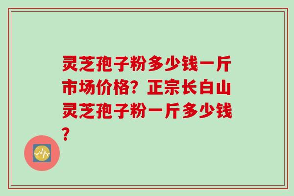 灵芝孢子粉多少钱一斤市场价格？正宗长白山灵芝孢子粉一斤多少钱？