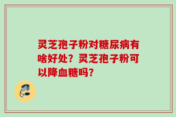 灵芝孢子粉对糖尿病有啥好处？灵芝孢子粉可以降血糖吗？