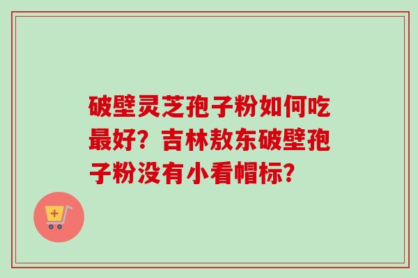 破壁灵芝孢子粉如何吃最好？吉林敖东破壁孢子粉没有小看帽标？