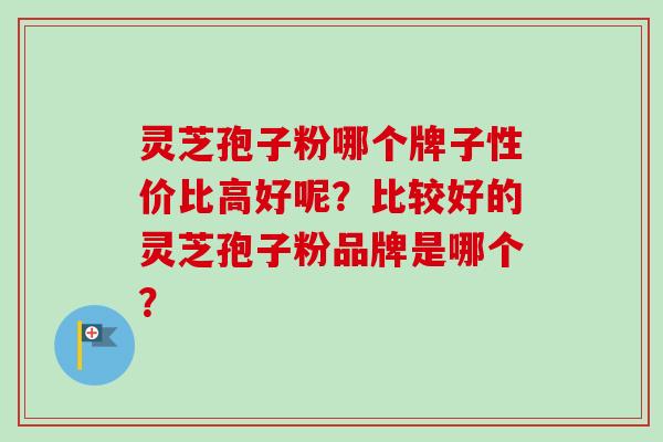 灵芝孢子粉哪个牌子性价比高好呢？比较好的灵芝孢子粉品牌是哪个？