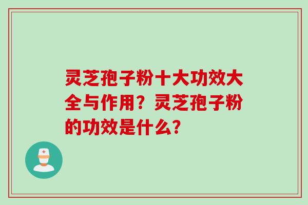 灵芝孢子粉十大功效大全与作用？灵芝孢子粉的功效是什么？