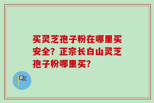 买灵芝孢子粉在哪里买安全？正宗长白山灵芝孢子粉哪里买？