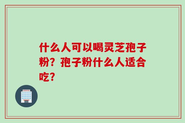 什么人可以喝灵芝孢子粉？孢子粉什么人适合吃？