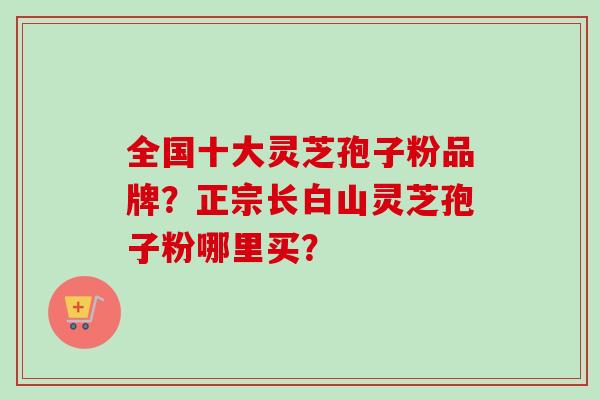 全国十大灵芝孢子粉品牌？正宗长白山灵芝孢子粉哪里买？