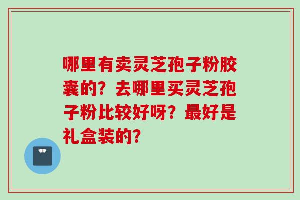 哪里有卖灵芝孢子粉胶囊的？去哪里买灵芝孢子粉比较好呀？最好是礼盒装的？