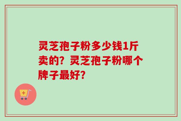 灵芝孢子粉多少钱1斤卖的？灵芝孢子粉哪个牌子最好？