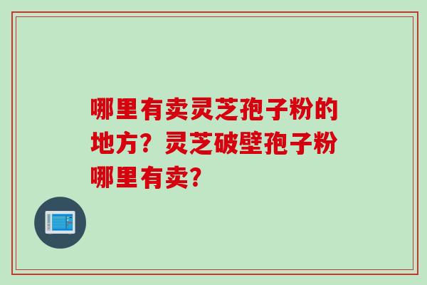 哪里有卖灵芝孢子粉的地方？灵芝破壁孢子粉哪里有卖？