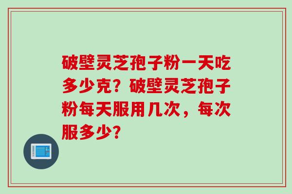 破壁灵芝孢子粉一天吃多少克？破壁灵芝孢子粉每天服用几次，每次服多少？