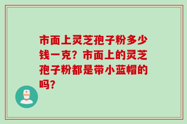 市面上灵芝孢子粉多少钱一克？市面上的灵芝孢子粉都是带小蓝帽的吗？