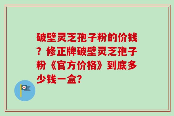 破壁灵芝孢子粉的价钱？修正牌破壁灵芝孢子粉《官方价格》到底多少钱一盒？