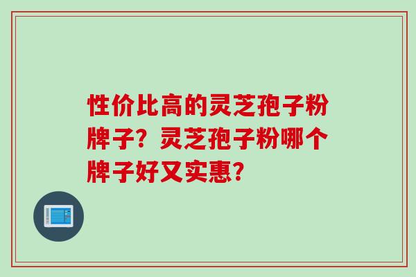 性价比高的灵芝孢子粉牌子？灵芝孢子粉哪个牌子好又实惠？