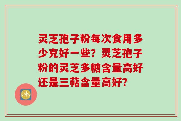 灵芝孢子粉每次食用多少克好一些？灵芝孢子粉的灵芝多糖含量高好还是三萜含量高好？