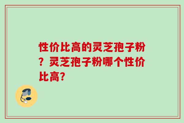 性价比高的灵芝孢子粉？灵芝孢子粉哪个性价比高？