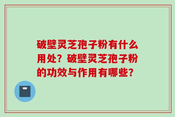 破壁灵芝孢子粉有什么用处？破壁灵芝孢子粉的功效与作用有哪些？