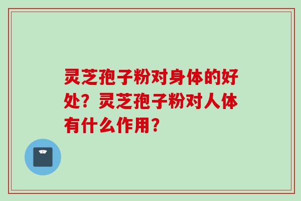 灵芝孢子粉对身体的好处？灵芝孢子粉对人体有什么作用？