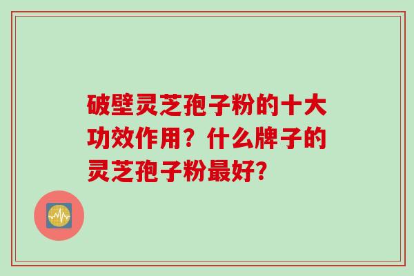 破壁灵芝孢子粉的十大功效作用？什么牌子的灵芝孢子粉最好？