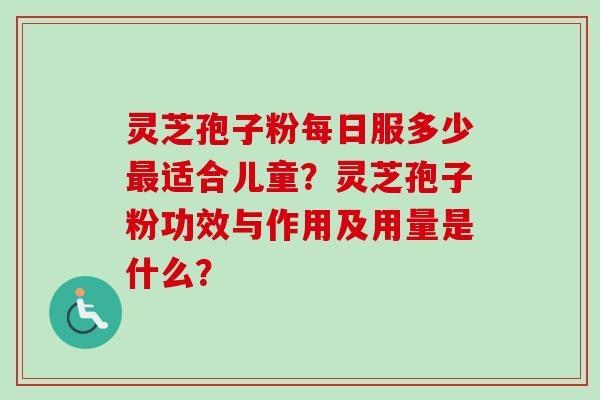 灵芝孢子粉每日服多少最适合儿童？灵芝孢子粉功效与作用及用量是什么？