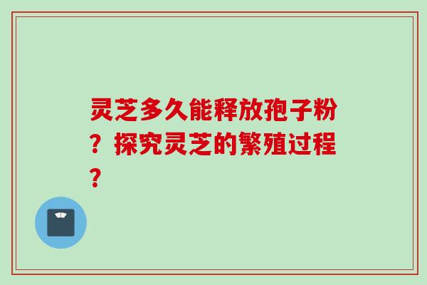 灵芝多久能释放孢子粉？探究灵芝的繁殖过程？