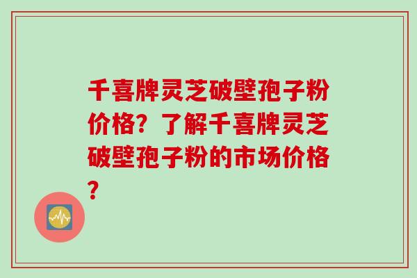 千喜牌灵芝破壁孢子粉价格？了解千喜牌灵芝破壁孢子粉的市场价格？