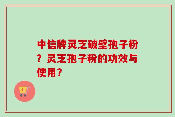 中信牌灵芝破壁孢子粉？灵芝孢子粉的功效与使用？