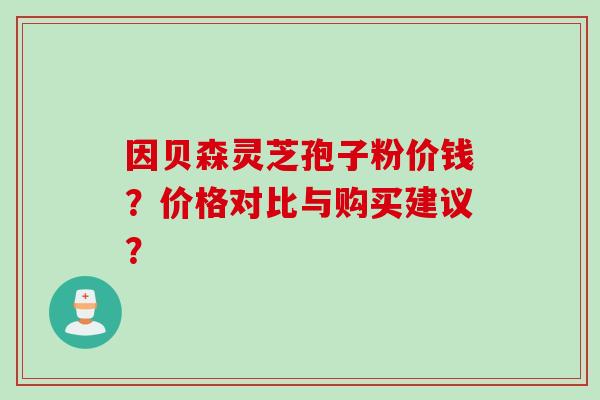因贝森灵芝孢子粉价钱？价格对比与购买建议？