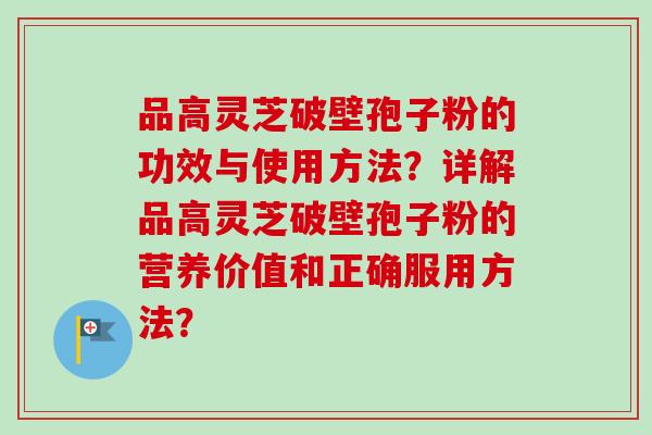 品高灵芝破壁孢子粉的功效与使用方法？详解品高灵芝破壁孢子粉的营养价值和正确服用方法？