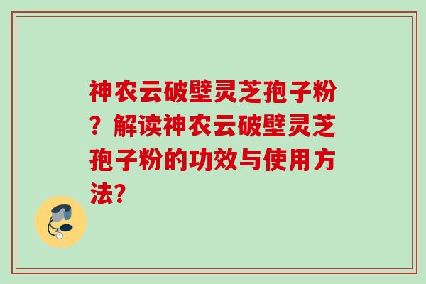 神农云破壁灵芝孢子粉？解读神农云破壁灵芝孢子粉的功效与使用方法？