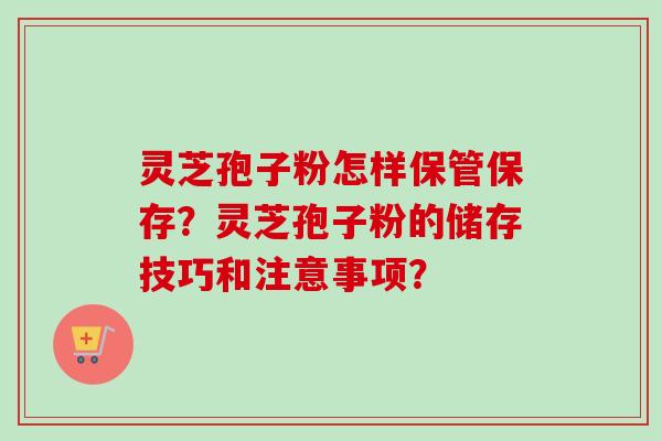 灵芝孢子粉怎样保管保存？灵芝孢子粉的储存技巧和注意事项？