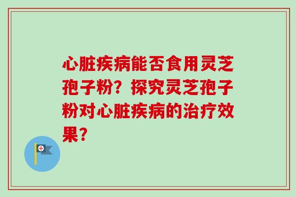 心脏疾病能否食用灵芝孢子粉？探究灵芝孢子粉对心脏疾病的治疗效果？