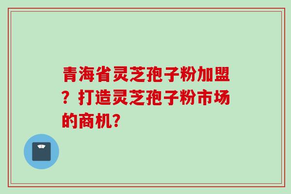 青海省灵芝孢子粉加盟？打造灵芝孢子粉市场的商机？
