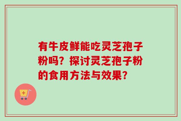有牛皮鲜能吃灵芝孢子粉吗？探讨灵芝孢子粉的食用方法与效果？