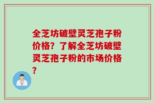 全芝坊破壁灵芝孢子粉价格？了解全芝坊破壁灵芝孢子粉的市场价格？